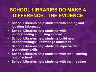SCHOOL LIBRARIES DO MAKE A
DIFFERENCE: THE EVIDENCE
• School Libraries help students with finding and
locating information
• School Libraries help students with
understanding and using information
• School Libraries help students build new
understandings: knowledge outcomes
• School Libraries help students improve their
technology skills
• School Libraries help students with their learning
out of school
• School Libraries help students with their reading
 