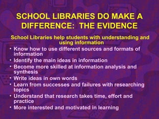 SCHOOL LIBRARIES DO MAKE A
DIFFERENCE: THE EVIDENCE
School Libraries help students with understanding and
using information
• Know how to use different sources and formats of
information
• Identify the main ideas in information
• Become more skilled at information analysis and
synthesis
• Write ideas in own words
• Learn from successes and failures with researching
topics
• Understand that research takes time, effort and
practice
• More interested and motivated in learning
 