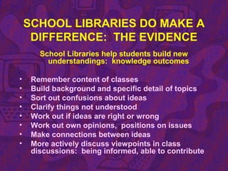 SCHOOL LIBRARIES DO MAKE A
DIFFERENCE: THE EVIDENCE
School Libraries help students build new
understandings: knowledge outcomes
• Remember content of classes
• Build background and specific detail of topics
• Sort out confusions about ideas
• Clarify things not understood
• Work out if ideas are right or wrong
• Work out own opinions, positions on issues
• Make connections between ideas
• More actively discuss viewpoints in class
discussions: being informed, able to contribute
 