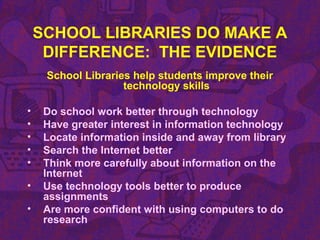 SCHOOL LIBRARIES DO MAKE A
DIFFERENCE: THE EVIDENCE
School Libraries help students improve their
technology skills
• Do school work better through technology
• Have greater interest in information technology
• Locate information inside and away from library
• Search the Internet better
• Think more carefully about information on the
Internet
• Use technology tools better to produce
assignments
• Are more confident with using computers to do
research
 