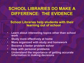 SCHOOL LIBRARIES DO MAKE A
DIFFERENCE: THE EVIDENCE
School Libraries help students with their
learning out of school
• Learn about interesting topics other than school
work
• Study more effectively at home
• More organized with study and homework
• Become a better problem solver
• Help with personal problems
• Understand the importance of getting accurate
information in making decisions
 