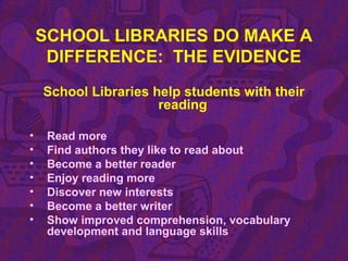 SCHOOL LIBRARIES DO MAKE A
DIFFERENCE: THE EVIDENCE
School Libraries help students with their
reading
• Read more
• Find authors they like to read about
• Become a better reader
• Enjoy reading more
• Discover new interests
• Become a better writer
• Show improved comprehension, vocabulary
development and language skills
 