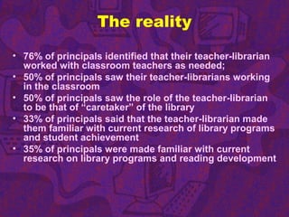 The reality
• 76% of principals identified that their teacher-librarian
worked with classroom teachers as needed;
• 50% of principals saw their teacher-librarians working
in the classroom
• 50% of principals saw the role of the teacher-librarian
to be that of “caretaker” of the library
• 33% of principals said that the teacher-librarian made
them familiar with current research of library programs
and student achievement
• 35% of principals were made familiar with current
research on library programs and reading development
 