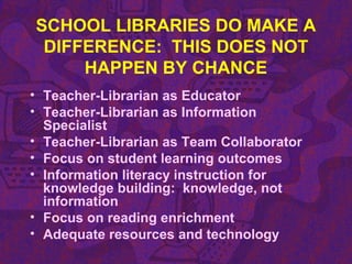 SCHOOL LIBRARIES DO MAKE A
DIFFERENCE: THIS DOES NOT
HAPPEN BY CHANCE
• Teacher-Librarian as Educator
• Teacher-Librarian as Information
Specialist
• Teacher-Librarian as Team Collaborator
• Focus on student learning outcomes
• Information literacy instruction for
knowledge building: knowledge, not
information
• Focus on reading enrichment
• Adequate resources and technology
 