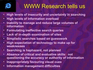 WWW Research tells us
• High levels of insecurity and uncertainty in searching
• High levels of information overload
• Inability to manage and reduce large volumes of
information
• Formulating ineffective search queries
• Lack of in-depth examination of sites
• Simplistic searches based on guesswork
• High expectation of technology to make up for
weaknesses
• Searching is haphazard, not planned
• Absence of critical and evaluative skills: not
questioning the accuracy or authority of information
• Inappropriately favouring visual cues
• Information management difficulties
 