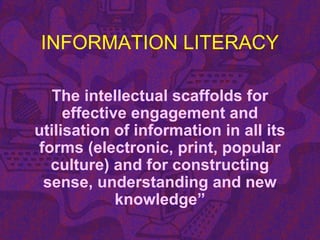 INFORMATION LITERACY
The intellectual scaffolds for
effective engagement and
utilisation of information in all its
forms (electronic, print, popular
culture) and for constructing
sense, understanding and new
knowledge”
 