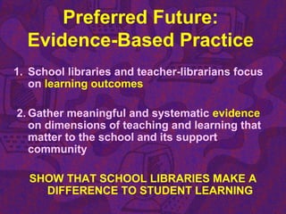 Preferred Future:
Evidence-Based Practice
1. School libraries and teacher-librarians focus
on learning outcomes
2. Gather meaningful and systematic evidence
on dimensions of teaching and learning that
matter to the school and its support
community
SHOW THAT SCHOOL LIBRARIES MAKE A
DIFFERENCE TO STUDENT LEARNING
 