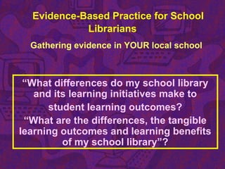Evidence-Based Practice for School
Librarians
Gathering evidence in YOUR local school
“What differences do my school library
and its learning initiatives make to
student learning outcomes?
“What are the differences, the tangible
learning outcomes and learning benefits
of my school library”?
 