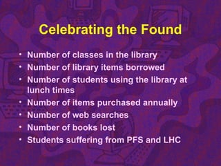 Celebrating the Found
• Number of classes in the library
• Number of library items borrowed
• Number of students using the library at
lunch times
• Number of items purchased annually
• Number of web searches
• Number of books lost
• Students suffering from PFS and LHC
 