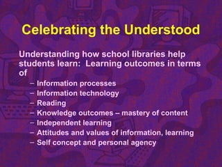 Celebrating the Understood
Understanding how school libraries help
students learn: Learning outcomes in terms
of
– Information processes
– Information technology
– Reading
– Knowledge outcomes – mastery of content
– Independent learning
– Attitudes and values of information, learning
– Self concept and personal agency
 