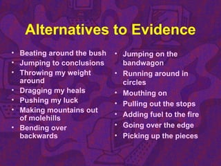 Alternatives to Evidence
• Beating around the bush
• Jumping to conclusions
• Throwing my weight
around
• Dragging my heals
• Pushing my luck
• Making mountains out
of molehills
• Bending over
backwards
• Jumping on the
bandwagon
• Running around in
circles
• Mouthing on
• Pulling out the stops
• Adding fuel to the fire
• Going over the edge
• Picking up the pieces
 