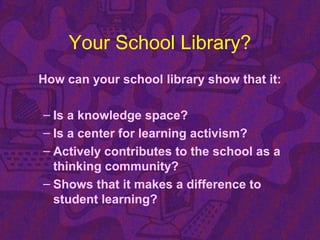 Your School Library?
How can your school library show that it:
– Is a knowledge space?
– Is a center for learning activism?
– Actively contributes to the school as a
thinking community?
– Shows that it makes a difference to
student learning?
 
