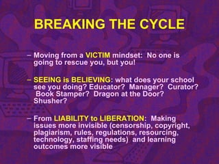 BREAKING THE CYCLE
– Moving from a VICTIM mindset: No one is
going to rescue you, but you!
– SEEING is BELIEVING: what does your school
see you doing? Educator? Manager? Curator?
Book Stamper? Dragon at the Door?
Shusher?
– From LIABILITY to LIBERATION: Making
issues more invisible (censorship, copyright,
plagiarism, rules, regulations, resourcing,
technology, staffing needs) and learning
outcomes more visible
 