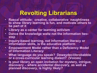 Revolting Librarians
• Rascal attitude: creative, collaborative naughtiness
to show library learning is fun, and motivate others to
be part of it
• Library as a center for learning activism
• Dance the knowledge waltz not the information two-
step
• Inquiry-based learning, not information literacy or
information skills, is the educative platform
• Empowerment Model rather than a Deficiency Model
of Information Literacy
• What language do you speak? Deweydecilibrobabble
or a cross-curricular learning dialect? (Voices)
• Is your library an open invitation for mystery, intrigue,
discovery – where accidental discovery, as well as
planned discovery, is highly likely?
 