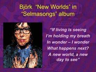 Björk “New Worlds” in
“Selmasongs” album
“If living is seeing
I’m holding my breath
In wonder – I wonder
What happens next?
A new world, a new
day to see”
 