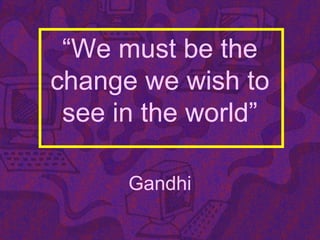 “We must be the
change we wish to
see in the world”
Gandhi
 