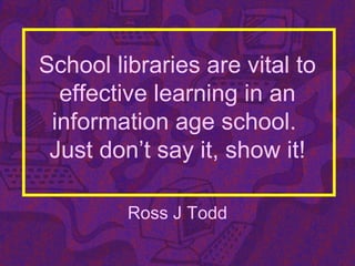 School libraries are vital to
effective learning in an
information age school.
Just don’t say it, show it!
Ross J Todd
 