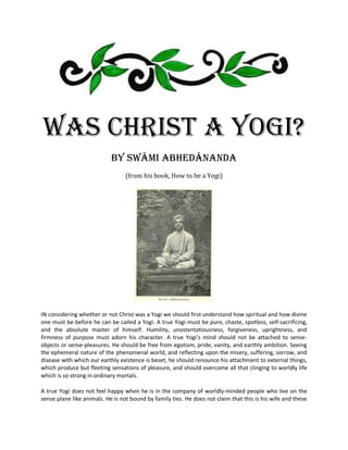 Was Christ A Yogi?
                            by Swâmi Abhedânanda
                                 (from his book, How to be a Yogi)




IN considering whether or not Christ was a Yogi we should first understand how spiritual and how divine
one must be before he can be called a Yogi. A true Yogi must be pure, chaste, spotless, self-sacrificing,
and the absolute master of himself. Humility, unostentatiousness, forgiveness, uprightness, and
firmness of purpose must adorn his character. A true Yogi's mind should not be attached to sense-
objects or sense-pleasures. He should be free from egotism, pride, vanity, and earthly ambition. Seeing
the ephemeral nature of the phenomenal world, and reflecting upon the misery, suffering, sorrow, and
disease with which our earthly existence is beset, he should renounce his attachment to external things,
which produce but fleeting sensations of pleasure, and should overcome all that clinging to worldly life
which is so strong in ordinary mortals.

A true Yogi does not feel happy when he is in the company of worldly-minded people who live on the
sense plane like animals. He is not bound by family ties. He does not claim that this is his wife and these
 