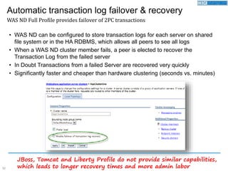 32
• WAS ND can be configured to store transaction logs for each server on shared
file system or in the HA RDBMS, which allows all peers to see all logs
• When a WAS ND cluster member fails, a peer is elected to recover the
Transaction Log from the failed server
• In Doubt Transactions from a failed Server are recovered very quickly
• Significantly faster and cheaper than hardware clustering (seconds vs. minutes)
Automatic transaction log failover & recovery
WAS ND Full Profile provides failover of 2PC transactions
JBoss, Tomcat and Liberty Profile do not provide similar capabilities,
which leads to longer recovery times and more admin labor
 