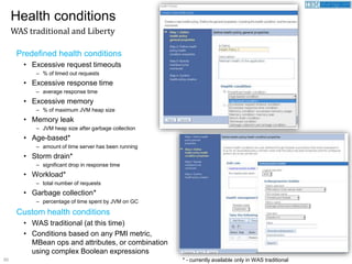 50
Predefined health conditions
• Excessive request timeouts
– % of timed out requests
• Excessive response time
– average response time
• Excessive memory
– % of maximum JVM heap size
• Memory leak
– JVM heap size after garbage collection
• Age-based*
– amount of time server has been running
• Storm drain*
– significant drop in response time
• Workload*
– total number of requests
• Garbage collection*
– percentage of time spent by JVM on GC
Custom health conditions
• WAS traditional (at this time)
• Conditions based on any PMI metric,
MBean ops and attributes, or combination
using complex Boolean expressions
Health conditions
WAS traditional and Liberty
* - currently available only in WAS traditional
 