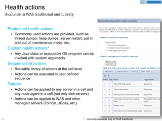51
Predefined health actions
• Commonly used actions are provided, such as
thread dumps, heap dumps, server restart, put in
and out of maintenance mode, etc.
Custom health actions*
• Any Java class or executable OS program can be
invoked with custom arguments
Sequences of actions
• Reusable library of actions at the cell level
• Actions can be executed in user defined
sequence
Targets
• Actions can be applied to any server in a cell and
any node agent in a cell (not only sick servers)
• Actions can be applied to WAS and other
managed servers (Tomcat, JBoss, etc.)
Health actions
Available in WAS traditional and Liberty
* - currently available only in WAS traditional
 