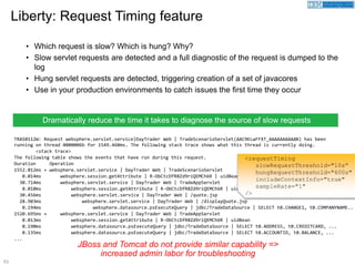 53
TRAS0112W: Request websphere.servlet.service|DayTrader Web | TradeScenarioServlet(AAC9KLwFFXT_AAAAAAAAAAN) has been
running on thread 0000006b for 1549.460ms. The following stack trace shows what this thread is currently doing.
<stack trace>
The following table shows the events that have run during this request.
Duration Operation
1552.012ms + websphere.servlet.service | DayTrader Web | TradeScenarioServlet
0.014ms websphere.session.getAttribute | R-ObCtcDfR8Zd9riQEMCh6R | uidBean
30.714ms websphere.servlet.service | DayTrader Web | TradeAppServlet
0.010ms websphere.session.getAttribute | R-ObCtcDfR8Zd9riQEMCh6R | uidBean
30.456ms websphere.servlet.service | DayTrader Web | /quote.jsp
28.903ms websphere.servlet.service | DayTrader Web | /displayQuote.jsp
0.194ms websphere.datasource.psExecuteQuery | jdbc/TradeDataSource | SELECT t0.CHANGE1, t0.COMPANYNAME..
1520.695ms + websphere.servlet.service | DayTrader Web | TradeAppServlet
0.013ms websphere.session.getAttribute | R-ObCtcDfR8Zd9riQEMCh6R | uidBean
0.190ms websphere.datasource.psExecuteQuery | jdbc/TradeDataSource | SELECT t0.ADDRESS, t0.CREDITCARD, ...
0.135ms websphere.datasource.psExecuteQuery | jdbc/TradeDataSource | SELECT t0.ACCOUNTID, t0.BALANCE, ...
...
• Which request is slow? Which is hung? Why?
• Slow servlet requests are detected and a full diagnostic of the request is dumped to the
log
• Hung servlet requests are detected, triggering creation of a set of javacores
• Use in your production environments to catch issues the first time they occur
Liberty: Request Timing feature
JBoss and Tomcat do not provide similar capability =>
increased admin labor for troubleshooting
Dramatically reduce the time it takes to diagnose the source of slow requests
<requestTiming
slowRequestThreshold="10s“
hungRequestThreshold="600s"
includeContextInfo="true"
sampleRate="1"
/>
 