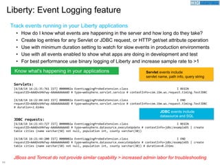 54
Servlets:
[6/18/14 16:21:35:761 IST] 0000002a EventLoggingProbeExtension.class I BEGIN
requestID=AAADvUHkFwy-AAAAAAAAAAD # type=websphere.servlet.service # contextInfo=com.ibm.ws.request.timing.TestJDBC
[6/18/14 16:22:04:643 IST] 0000002a EventLoggingProbeExtension.class I END
requestID=AAADvUHkFwy-AAAAAAAAAAD # type=websphere.servlet.service # contextInfo=com.ibm.ws.request.timing.TestJDBC
# duration=2.614ms
JDBC requests:
[6/18/14 16:21:43:727 IST] 0000002a EventLoggingProbeExtension.class I BEGIN
requestID=AAADvUHkFwy-AAAAAAAAAAD # type=websphere.datasource.executeUpdate # contextInfo=jdbc/exampleDS | create
table cities (name varchar(50) not null, population int, county varchar(30))
[6/18/14 16:21:44:200 IST] 0000002a EventLoggingProbeExtension.class I END
requestID=AAADvUHkFwy-AAAAAAAAAAD # type=websphere.datasource.executeUpdate # contextInfo=jdbc/exampleDS | create
table cities (name varchar(50) not null, population int, county varchar(30)) # duration=0.231ms
Track events running in your Liberty applications
• How do I know what events are happening in the server and how long do they take?
• Create log entries for any Servlet or JDBC request, or HTTP get/set attribute operation
• Use with minimum duration setting to watch for slow events in production environments
• Use with all events enabled to show what apps are doing in development and test
• For best performance use binary logging of Liberty and increase sample rate to >1
Liberty: Event Logging feature
JBoss and Tomcat do not provide similar capability > increased admin labor for troubleshooting
Know what's happening in your applications Servlet events include
servlet name, path info, query string
JDBC events include
datasource and SQL
 