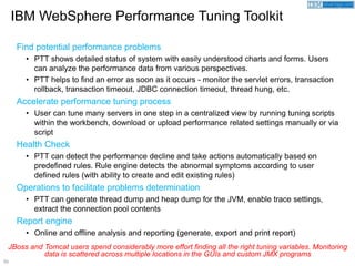 55
Find potential performance problems
• PTT shows detailed status of system with easily understood charts and forms. Users
can analyze the performance data from various perspectives.
• PTT helps to find an error as soon as it occurs - monitor the servlet errors, transaction
rollback, transaction timeout, JDBC connection timeout, thread hung, etc.
Accelerate performance tuning process
• User can tune many servers in one step in a centralized view by running tuning scripts
within the workbench, download or upload performance related settings manually or via
script
Health Check
• PTT can detect the performance decline and take actions automatically based on
predefined rules. Rule engine detects the abnormal symptoms according to user
defined rules (with ability to create and edit existing rules)
Operations to facilitate problems determination
• PTT can generate thread dump and heap dump for the JVM, enable trace settings,
extract the connection pool contents
Report engine
• Online and offline analysis and reporting (generate, export and print report)
IBM WebSphere Performance Tuning Toolkit
JBoss and Tomcat users spend considerably more effort finding all the right tuning variables. Monitoring
data is scattered across multiple locations in the GUIs and custom JMX programs
 