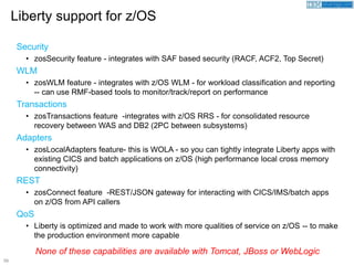 58
Security
• zosSecurity feature - integrates with SAF based security (RACF, ACF2, Top Secret)
WLM
• zosWLM feature - integrates with z/OS WLM - for workload classification and reporting
-- can use RMF-based tools to monitor/track/report on performance
Transactions
• zosTransactions feature -integrates with z/OS RRS - for consolidated resource
recovery between WAS and DB2 (2PC between subsystems)
Adapters
• zosLocalAdapters feature- this is WOLA - so you can tightly integrate Liberty apps with
existing CICS and batch applications on z/OS (high performance local cross memory
connectivity)
REST
• zosConnect feature -REST/JSON gateway for interacting with CICS/IMS/batch apps
on z/OS from API callers
QoS
• Liberty is optimized and made to work with more qualities of service on z/OS -- to make
the production environment more capable
Liberty support for z/OS
None of these capabilities are available with Tomcat, JBoss or WebLogic
 