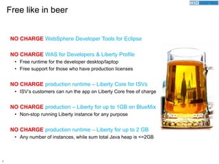 8
NO CHARGE WebSphere Developer Tools for Eclipse
NO CHARGE WAS for Developers & Liberty Profile
• Free runtime for the developer desktop/laptop
• Free support for those who have production licenses
NO CHARGE production runtime – Liberty Core for ISVs
• ISV’s customers can run the app on Liberty Core free of charge
NO CHARGE production – Liberty for up to 1GB on BlueMix
• Non-stop running Liberty instance for any purpose
NO CHARGE production runtime – Liberty for up to 2 GB
• Any number of instances, while sum total Java heap is <=2GB
Free like in beer
 