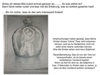 Schau dir dieses Bild zuerst einmal genauer an.......... So was siehst du?  Dann fahre weiter runter und lese mal die Erklärung, was du wirklich gesehen hast!  . .. Bin mir sicher, dass du das sehr interessant findest!   Untersuchungen haben gezeigt, dass kleine Kinder dieses "intime" Paar nicht erkennen können, weil sie ihr Gedächtnis nicht mit solch einer Szene verbinden können.  Was die Kinder sehen sind neun Delphine!  Rand-Bemerkung: Das ist nun der Test um herauszufinden, ob du bereits einen verdorbenen Verstand besitzt!  Wenn es hart für dich ist, die Delphine in max. 3 Sekunden zu finden oder zu sehen, ja dann ist dein Verstand wirklich verdorben! 