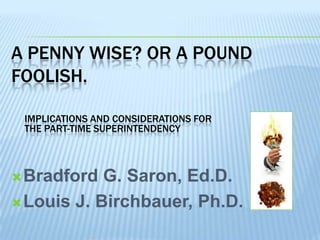 A PENNY WISE? OR A POUND
FOOLISH.

 IMPLICATIONS AND CONSIDERATIONS FOR
 THE PART-TIME SUPERINTENDENCY



 Bradford  G. Saron, Ed.D.
 Louis J. Birchbauer, Ph.D.
 