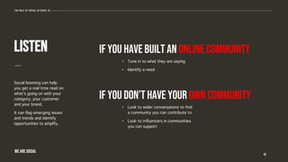 iF YOU HAVE BUILT AN ONLINE COMMUNITY
Social listening can help
you get a real time read on
what’s going on with your
category, your customer
and your brand.
It can flag emerging issues
and trends and identify
opportunities to amplify.
10
listen
• Tune in to what they are saying
• Identify a need
IF YOU DON’T HAVE YOUR OWN COMMUNITY
• Look to wider conversations to find
a community you can contribute to
• Look to influencers in communities
you can support
The role of social in covid-19
WE ARE SOCIAL
 