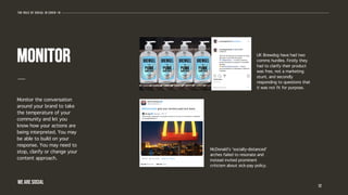 Monitor the conversation
around your brand to take
the temperature of your
community and let you
know how your actions are
being interpreted. You may
be able to build on your
response. You may need to
stop, clarify or change your
content approach.
12
monitor UK Brewdog have had two
comms hurdles. Firstly they
had to clarify their product
was free, not a marketing
stunt, and secondly
responding to questions that
it was not fit for purpose.
McDonald’s ‘socially-distanced’
arches failed to resonate and
instead invited prominent
criticism about sick-pay policy.
The role of social in covid-19
WE ARE SOCIAL
 