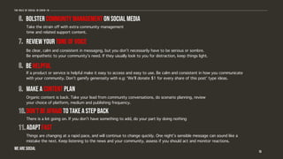 16
Bolster community management on social media
Adapt fast
Review your tone of voice
Be helpful
Make a content plan
Don’t be afraid to take a step back
Take the strain off with extra community management
time and related support content.
Be clear, calm and consistent in messaging, but you don’t necessarily have to be serious or sombre.
Be empathetic to your community’s need. If they usually look to you for distraction, keep things light.
If a product or service is helpful make it easy to access and easy to use. Be calm and consistent in how you communicate
with your community. Don’t gamify generosity with e.g: ‘We’ll donate $1 for every share of this post’ type ideas.
Organic content is back. Take your lead from community conversations, do scenario planning, review
your choice of platform, medium and publishing frequency.
There is a lot going on. If you don’t have something to add, do your part by doing nothing
Things are changing at a rapid pace, and will continue to change quickly. One night’s sensible message can sound like a
mistake the next. Keep listening to the news and your community, assess if you should act and monitor reactions.
The role of social in covid-19
WE ARE SOCIAL
 