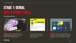 STAGE 1: DENIAL
WHO’S DOING IT WELL
23
The role of social in covid-19
GLOBAL
Instagram released a StayAtHome sticker in
multiple languages, allowing communities to
reinforce the message peer-to-peer.
US
Chiquita remove Miss Chiquita
from their logo - ‘she’s social
distancing at home’.
GLOBAL
Mobile phone operators including Vodafone and
Orange S.A. use their brand space on customers’
smartphones to insert a ‘StayHome’ message.
WE ARE SOCIAL
 