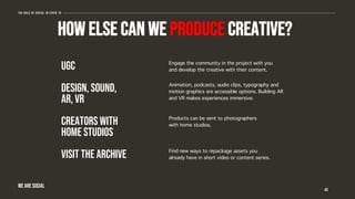 HOW ELSE CAN WE PRODUCE CREATIVE?
43
The role of social in covid 19
WE ARE SOCIAL
UGC
DESIGN, SOUND,
AR, VR
CREATORS WITH
HOME STUDIOS
visit the archive
Engage the community in the project with you
and develop the creative with their content.
Animation, podcasts, audio clips, typography and
motion graphics are accessible options. Building AR
and VR makes experiences immersive.
Products can be sent to photographers
with home studios.
Find new ways to repackage assets you
already have in short video or content series.
 