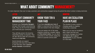 WHAT ABOUT COMMUNITY MANAGEMENT?
Empower your Community Managers
and give them broader social listening
tools. They are the front line between
your brand and your community.
They will help protect the brand by
responding quickly to enquiries. They
can also tell you what the community
needs are in real time.
Social channels can support
businesses who have shut their doors
or who find their other customer
service channels overwhelmed.
If you have amended your tone of
voice it is essential that the whole CM
team are trained in the new changes.
If you are seeing a lot of the same
enquiries coming up, consider making
an FAQ content series. You can direct
customers to this content, easing the
strain on customer service staff.
The situation in every country is
changing quickly so ongoing
monitoring is essential.
Make sure you have an escalation
plan in place and that your
community managers are familiar
with what to do in case of
developments on your channels
or in the news.
44
The role of social in covid-19
listen act monitor
It’s more important than ever to keep customers and communities engaged during the period that direct contact is being restricted.
UPWEIGHT COMMUNITY
MANAGEMENT TIME
KNOW YOUR TOv &
YOUR FAQS
HAVE AN ESCALATION
PLAN IN PLACE
WE ARE SOCIAL
 