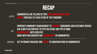 The role of social in covid-19
WE ARE SOCIAL
recap
Communities are telling us they need brands right now
Define your role at each stage of the pandemic
Upweight community management to support consumers and customer service
Use always on content to stay relevant and top of mind
Be innovative with creative
Work with influencers for authenticity in communities
Set up brand trackers and listen to conversations in communities
listen
act
monitor
 
