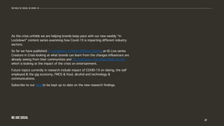 As the crisis unfolds we are helping brands keep pace with our new weekly “in
Lockdown” content series examining how Covid-19 is impacting different industry
sectors.
So far we have published: In Lockdown: A World Without Sports, an IG Live series
Creators in Crisis looking at what brands can learn from the changes Influencers are
already seeing from their communities and “In Lockdown: The Show Must Go On”
which is looking at the impact of the crisis on entertainment.
Future topics currently in research include impact of COVID-19 on dating, the self
employed & the gig economy, FMCG & food, alcohol and technology &
communications.
Subscribe to our blog to be kept up to date on the new research findings.
47
The role of social in covid-19
WE ARE SOCIAL
 