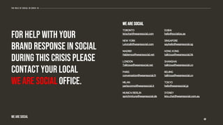 For help with your
brand response in social
during this crisis please
contact your local
We Are Social office.
48
The role of social in covid-19
WE ARE SOCIAL
We Are Social
TORONTO
letschat@wearesocial.com
NEW YORK
Letstalk@wearesocial.com
MADRID
Hablemos@wearesocial.net
LONDON
Talktous@wearesocial.net
PARIS
conversation@wearesocial.fr
MILAN
parlaconnoi@wearesocial.it
MUNICH/BERLIN
sprichmituns@wearesocial.de
DUBAI
hello@socialize.ae
SINGAPORE
sayhello@wearesocial.sg
HONG KONG
talktous@wearesocial.hk
SHANGHAI
talktous@wearesocial.cn
BEIJING
talktous@wearesocial.cn
TOKYO
hello@wearesocial.jp
SYDNEY
lets.chat@wearesocial.com.au
 