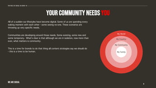 Your community needs you
All of a sudden our lifestyles have become digital. Some of us are spending every
waking moment with each other - some seeing no-one. These scenarios are
throwing up very specific needs.
Communities are developing around those needs. Some existing, some new and
some temporary. What’s clear is that although we are in isolation, now more than
ever, what matters is community.
This is a time for brands to do that thing all content strategies say we should do
- this is a time to be human.
6
The role of social in covid-19
WE ARE SOCIAL
My Family
My Community
My Country
My World
 