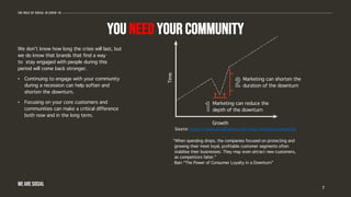 You need your community
We don’t know how long the crisis will last, but
we do know that brands that find a way
to stay engaged with people during this
period will come back stronger.
• Continuing to engage with your community
during a recession can help soften and
shorten the downturn.
• Focusing on your core customers and
communities can make a critical difference
both now and in the long term.
7
The role of social in covid-19
WE ARE SOCIAL
Time
Growth
Marketing can reduce the
depth of the downturn
Marketing can shorten the
duration of the downturn
“When spending drops, the companies focused on protecting and
growing their most loyal, profitable customer segments often
stabilise their businesses. They may even attract new customers,
as competitors falter.”
Bain “The Power of Consumer Loyalty in a Downturn”
Source: https://www.socialbakers.com/blog/recession-marketing
 