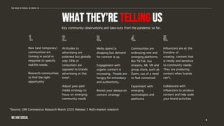 What they’re telling us
Key community observations and take-outs from the pandemic so far.
8
The role of social in covid-19
WE ARE SOCIAL
New (and temporary)
communities are
forming in social in
response to specific
real-life needs.
Research communities
to find the right
opportunity
Attitudes to
advertising are
polarised but globally
only 28% of
consumers are
opposed to brands
advertising at this
time*.
Adjust your paid
media strategy to
focus on emerging
community needs
Media spend is
dropping but demand
for content is up.
Engagement with
organic content is
increasing. People are
hungry for immediacy
and authenticity.
Revisit your always-on
content strategy
Communities are
embracing new and
emerging platforms
like TikTok, live
streams, AR, VR and
group chats, such as
Zoom, out of a need
to feel connected.
Experiment with
emerging
technologies and
platforms
Influencers are at the
frontline of
creating content that
is timely and sensitive
to community needs.
They are producing
content when brands
can’t.
Collaborate with
influencers to produce
content and help scale
your brand activities
*Source: GWI Coronavirus Research March 2020 Release 3 Multi-market research
 