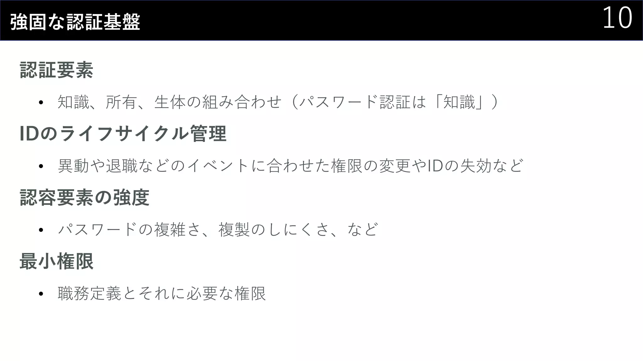 10強固な認証基盤
認証要素
• 知識、所有、生体の組み合わせ（パスワード認証は「知識」）
IDのライフサイクル管理
• 異動や退職などのイベントに合わせた権限の変更やIDの失効など
認容要素の強度
• パスワードの複雑さ、複製のしにくさ、など
最小権限
• 職務定義とそれに必要な権限
 