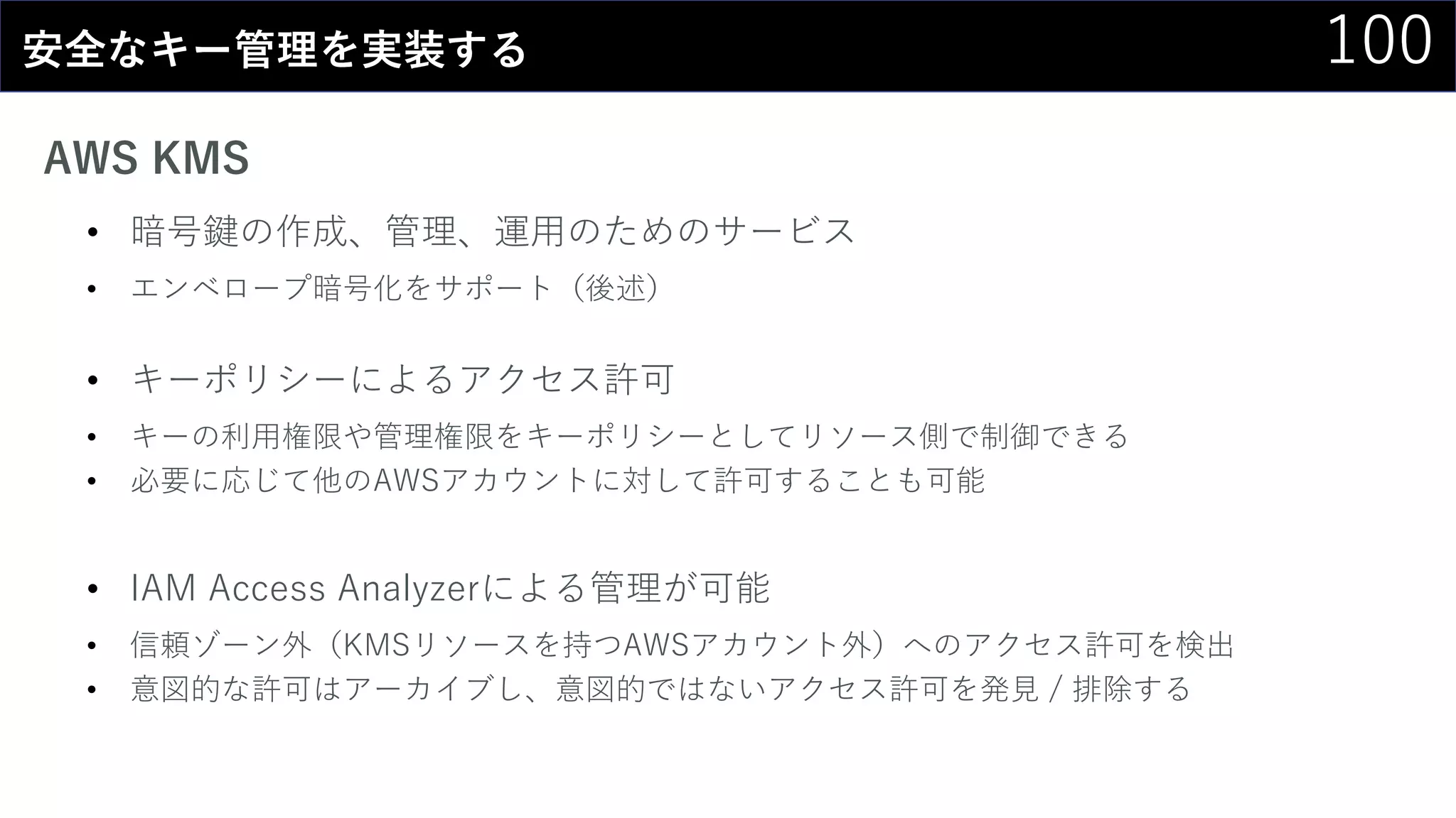 100安全なキー管理を実装する
AWS KMS
• 暗号鍵の作成、管理、運用のためのサービス
• エンベロープ暗号化をサポート（後述）
• キーポリシーによるアクセス許可
• キーの利用権限や管理権限をキーポリシーとしてリソース側で制御できる
• 必要に応じて他のAWSアカウントに対して許可することも可能
• IAM Access Analyzerによる管理が可能
• 信頼ゾーン外（KMSリソースを持つAWSアカウント外）へのアクセス許可を検出
• 意図的な許可はアーカイブし、意図的ではないアクセス許可を発見 / 排除する
 