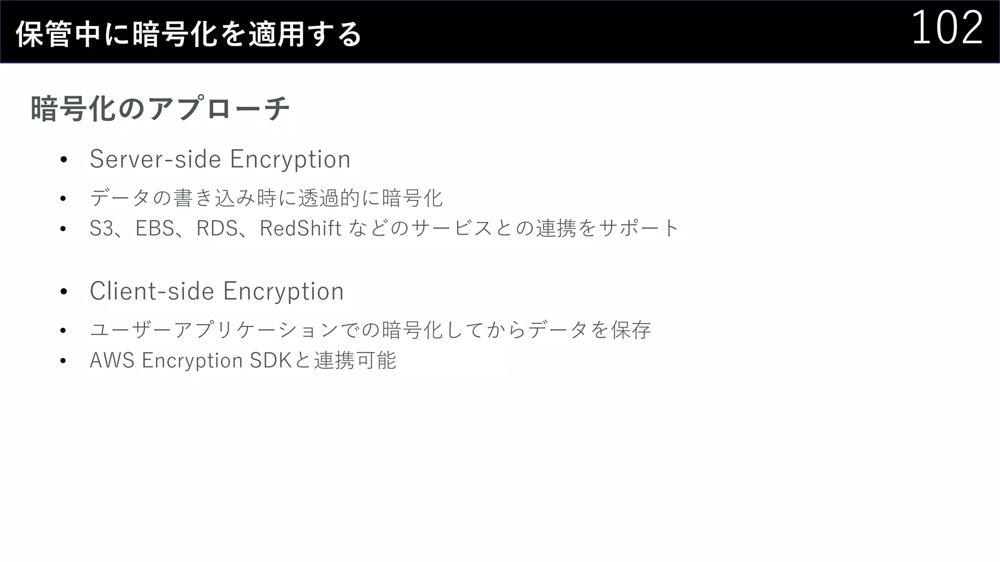 102保管中に暗号化を適用する
暗号化のアプローチ
• Server-side Encryption
• データの書き込み時に透過的に暗号化
• S3、EBS、RDS、RedShift などのサービスとの連携をサポート
• Client-side Encryption
• ユーザーアプリケーションでの暗号化してからデータを保存
• AWS Encryption SDKと連携可能
 