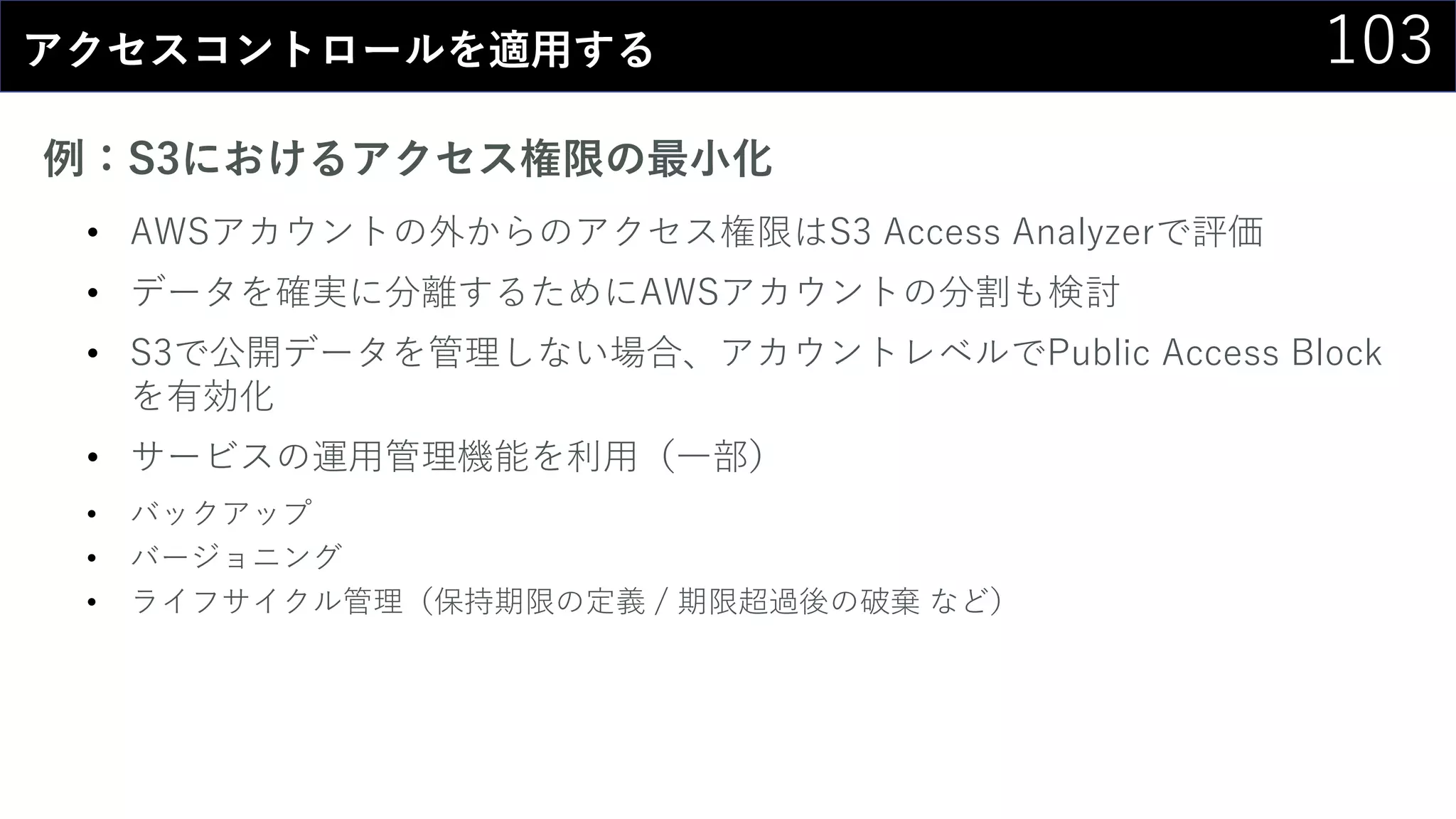 103アクセスコントロールを適用する
例：S3におけるアクセス権限の最小化
• AWSアカウントの外からのアクセス権限はS3 Access Analyzerで評価
• データを確実に分離するためにAWSアカウントの分割も検討
• S3で公開データを管理しない場合、アカウントレベルでPublic Access Block
を有効化
• サービスの運用管理機能を利用（一部）
• バックアップ
• バージョニング
• ライフサイクル管理（保持期限の定義 / 期限超過後の破棄 など）
 