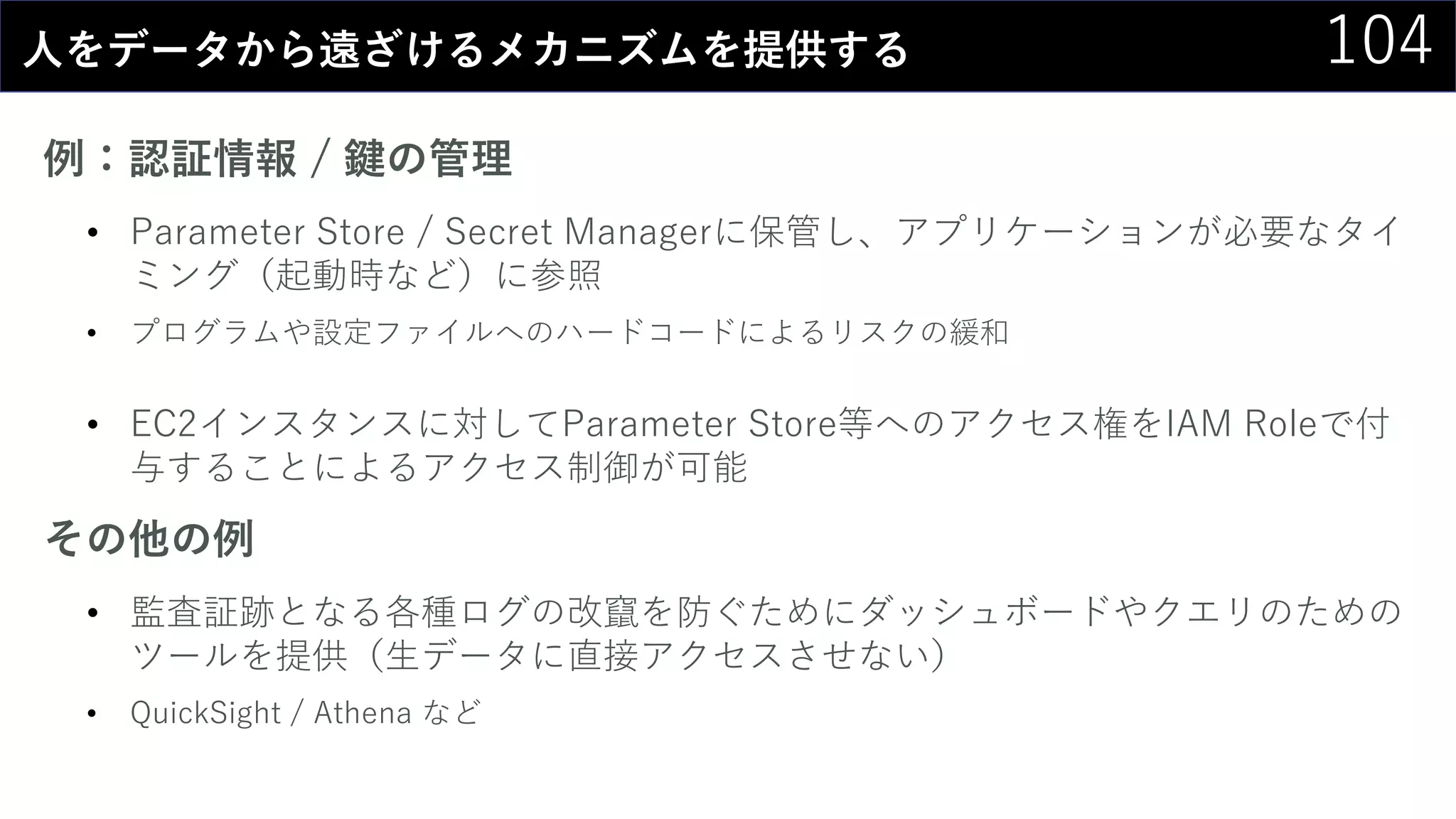 104人をデータから遠ざけるメカニズムを提供する
例：認証情報 / 鍵の管理
• Parameter Store / Secret Managerに保管し、アプリケーションが必要なタイ
ミング（起動時など）に参照
• プログラムや設定ファイルへのハードコードによるリスクの緩和
• EC2インスタンスに対してParameter Store等へのアクセス権をIAM Roleで付
与することによるアクセス制御が可能
その他の例
• 監査証跡となる各種ログの改竄を防ぐためにダッシュボードやクエリのための
ツールを提供（生データに直接アクセスさせない）
• QuickSight / Athena など
 