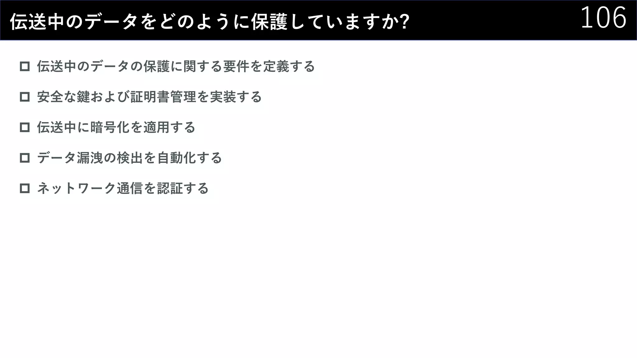106伝送中のデータをどのように保護していますか?
 伝送中のデータの保護に関する要件を定義する
 安全な鍵および証明書管理を実装する
 伝送中に暗号化を適用する
 データ漏洩の検出を自動化する
 ネットワーク通信を認証する
 